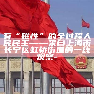 有“磁性”的全过程人民民主——来自上海市长宁区虹桥街道的一线观察-