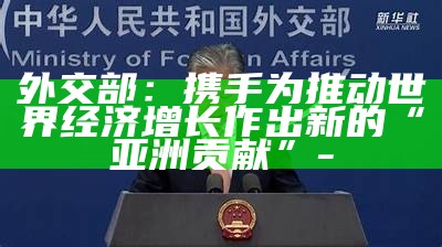 外交部：携手为推动世界经济增长作出新的“亚洲贡献”-