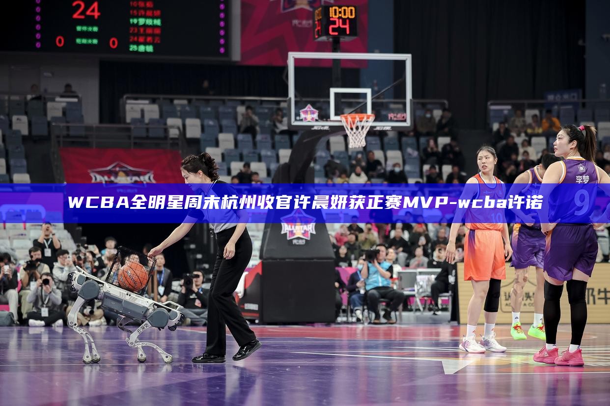 _WCBA全明星周末杭州收官 许晨妍获正赛MVP_WCBA全明星周末杭州收官 许晨妍获正赛MVP
