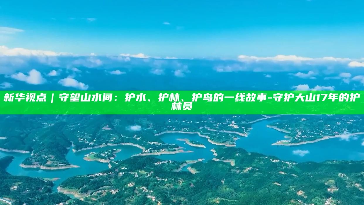 新华视点｜守望山水间：护水、护林、护鸟的一线故事__新华视点｜守望山水间：护水、护林、护鸟的一线故事