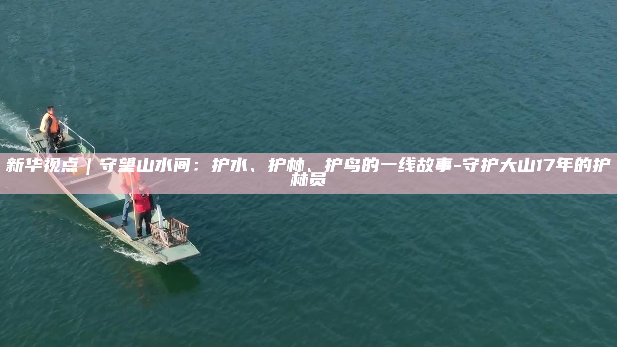 _新华视点｜守望山水间：护水、护林、护鸟的一线故事_新华视点｜守望山水间：护水、护林、护鸟的一线故事