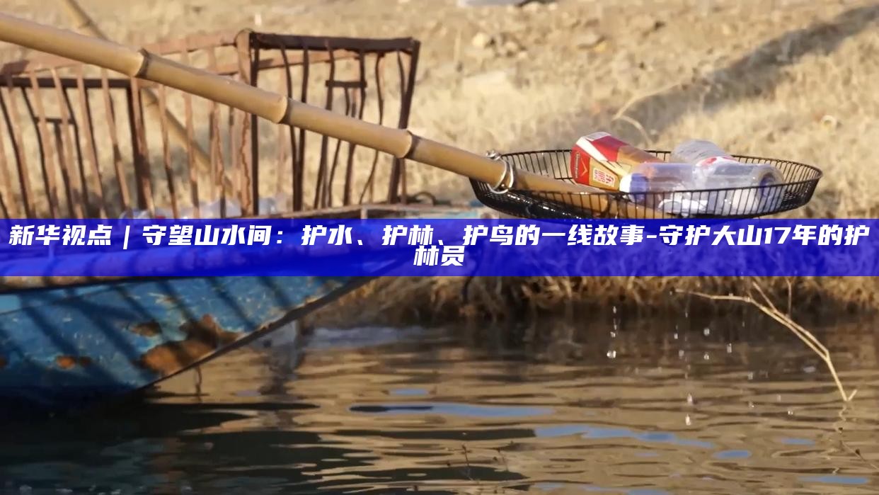 新华视点｜守望山水间：护水、护林、护鸟的一线故事__新华视点｜守望山水间：护水、护林、护鸟的一线故事