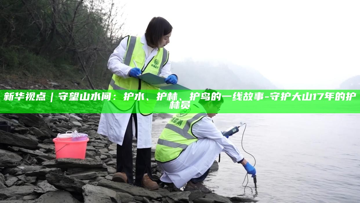 新华视点｜守望山水间：护水、护林、护鸟的一线故事_新华视点｜守望山水间：护水、护林、护鸟的一线故事_
