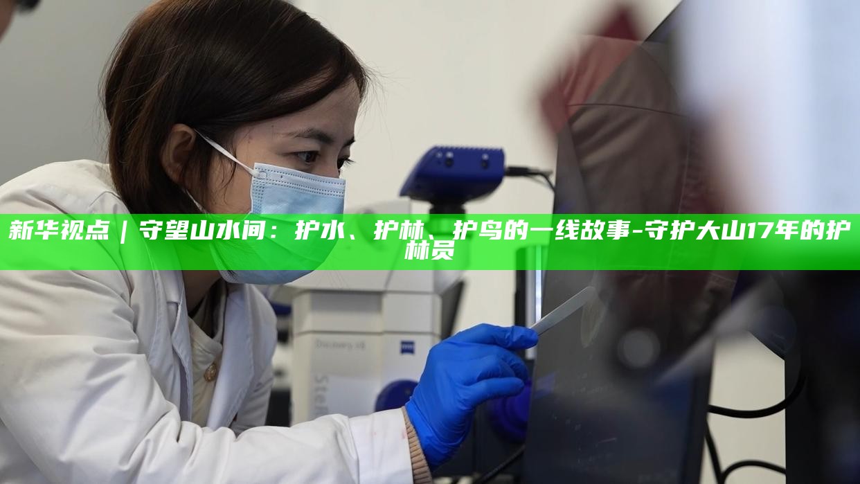 _新华视点｜守望山水间：护水、护林、护鸟的一线故事_新华视点｜守望山水间：护水、护林、护鸟的一线故事