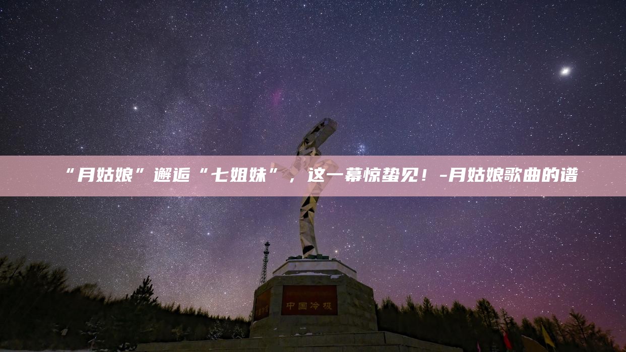 “月姑娘”邂逅“七姐妹”，这一幕惊蛰见！__“月姑娘”邂逅“七姐妹”，这一幕惊蛰见！