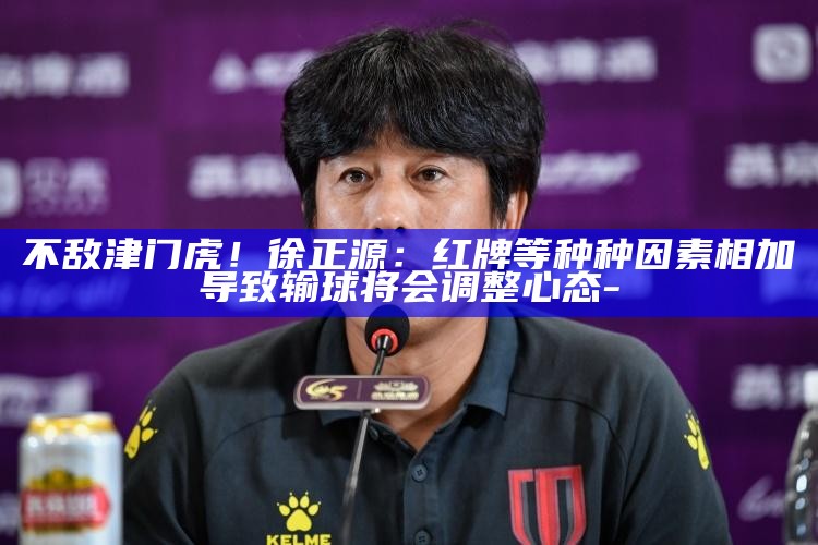 不敌津门虎！徐正源：红牌等种种成分相加导致输球 将会调整心态_不敌津门虎！徐正源：红牌等种种成分相加导致输球 将会调整心态_