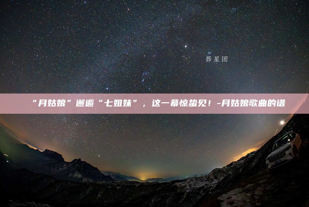 “月姑娘”邂逅“七姐妹”，这一幕惊蛰见！__“月姑娘”邂逅“七姐妹”，这一幕惊蛰见！