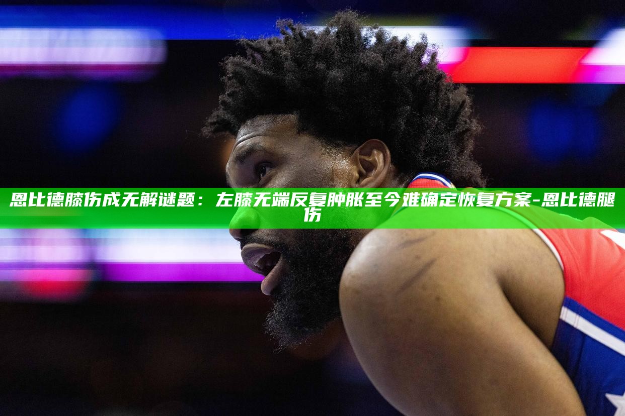 _恩比德膝伤成无解谜题：左膝无端反复肿胀 至今难确定恢复方案_恩比德膝伤成无解谜题：左膝无端反复肿胀 至今难确定恢复方案