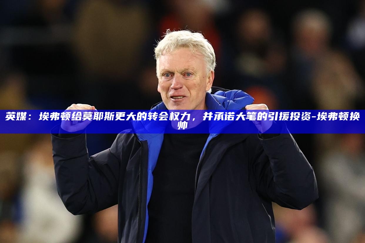 英媒：埃弗顿给莫耶斯更大的转会权力，并承诺大笔的引援投资__英媒：埃弗顿给莫耶斯更大的转会权力，并承诺大笔的引援投资