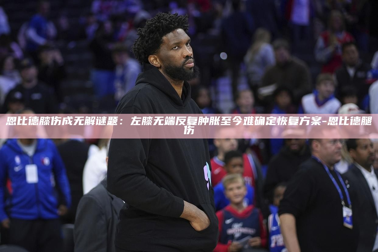 恩比德膝伤成无解谜题：左膝无端反复肿胀 至今难确定恢复方案__恩比德膝伤成无解谜题：左膝无端反复肿胀 至今难确定恢复方案