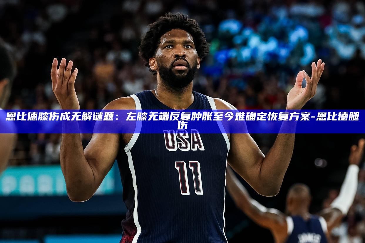 恩比德膝伤成无解谜题：左膝无端反复肿胀 至今难确定恢复方案_恩比德膝伤成无解谜题：左膝无端反复肿胀 至今难确定恢复方案_