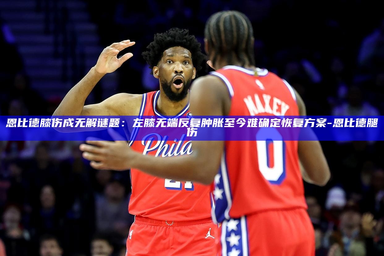 恩比德膝伤成无解谜题：左膝无端反复肿胀 至今难确定恢复方案__恩比德膝伤成无解谜题：左膝无端反复肿胀 至今难确定恢复方案