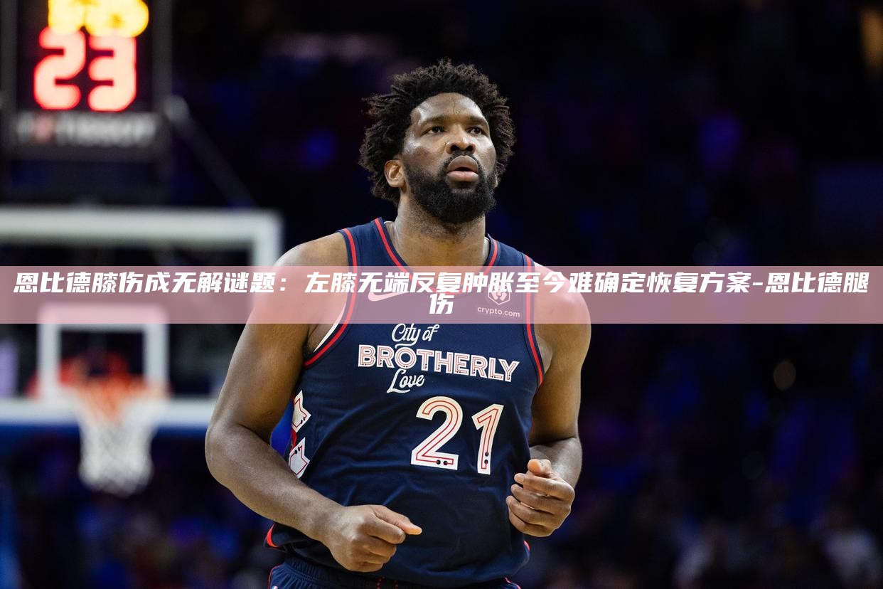 _恩比德膝伤成无解谜题：左膝无端反复肿胀 至今难确定恢复方案_恩比德膝伤成无解谜题：左膝无端反复肿胀 至今难确定恢复方案