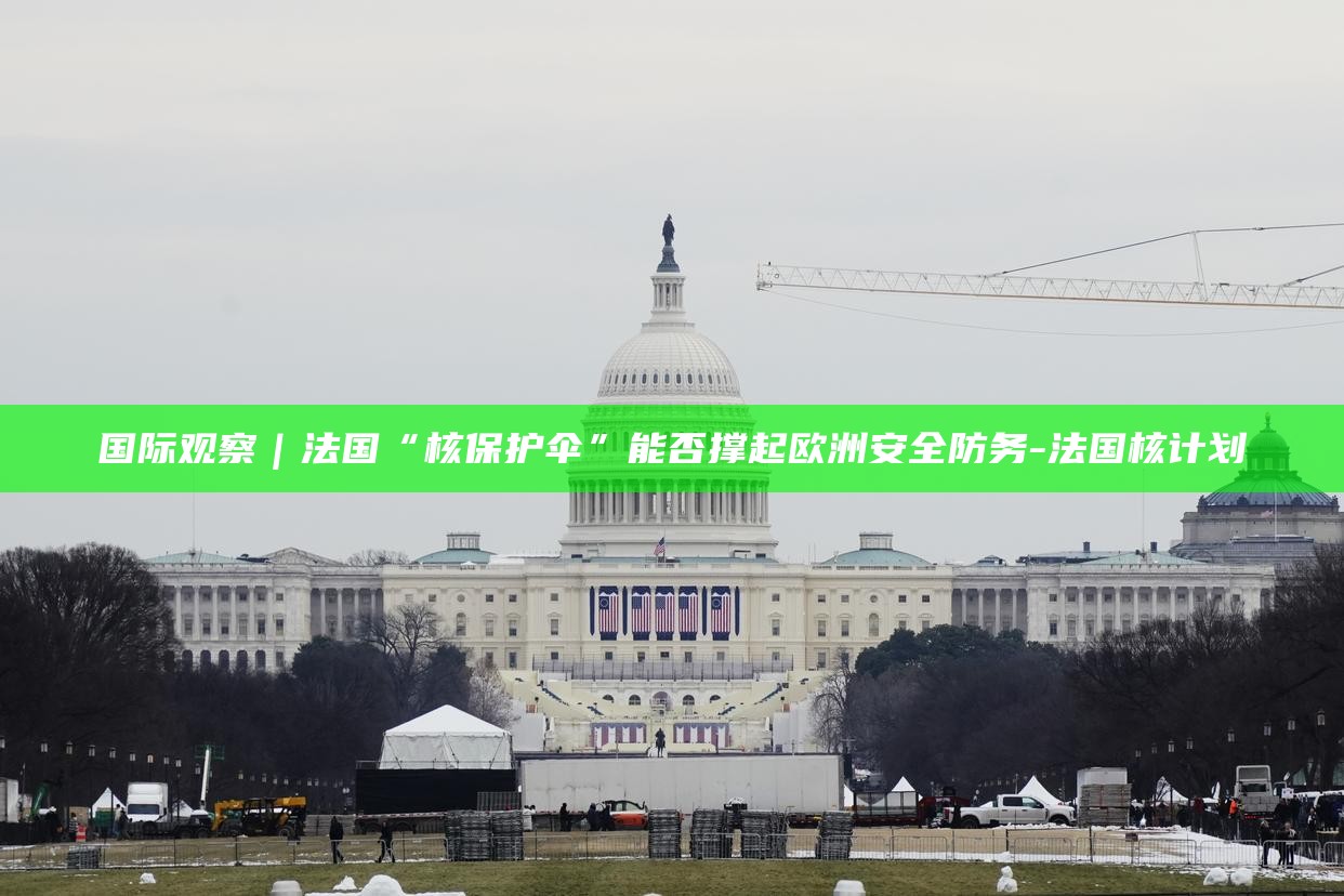 _国际观察｜法国“核保护伞”能否撑起欧洲安全防务_国际观察｜法国“核保护伞”能否撑起欧洲安全防务