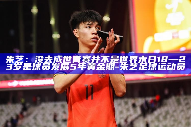 朱艺：没去成世青赛并不是世界末日 18—23岁是球员发展5年黄金期_朱艺：没去成世青赛并不是世界末日 18—23岁是球员发展5年黄金期_