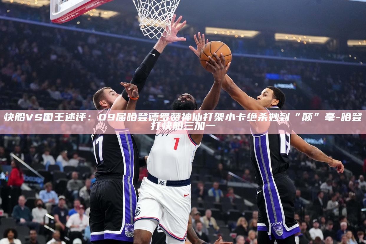 快船VS国王述评：09届哈登德罗赞神仙打架 小卡绝杀妙到“颠”毫__快船VS国王述评：09届哈登德罗赞神仙打架 小卡绝杀妙到“颠”毫
