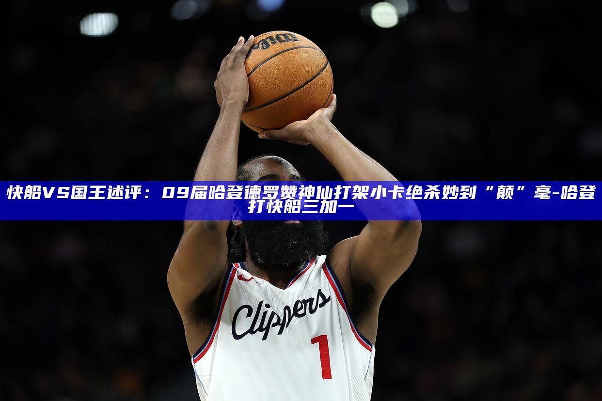 _快船VS国王述评：09届哈登德罗赞神仙打架 小卡绝杀妙到“颠”毫_快船VS国王述评：09届哈登德罗赞神仙打架 小卡绝杀妙到“颠”毫