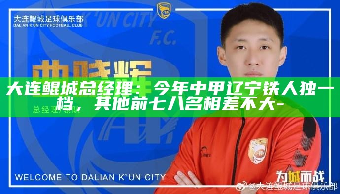 大连鲲城总经理：今年中甲辽宁铁人独一档，其他前七八名相差不大__大连鲲城总经理：今年中甲辽宁铁人独一档，其他前七八名相差不大