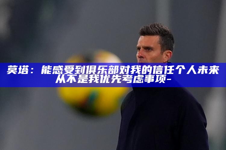 莫塔：能感受到俱乐部对我的信任 个人未来从不是我优先考虑事项_莫塔：能感受到俱乐部对我的信任 个人未来从不是我优先考虑事项_