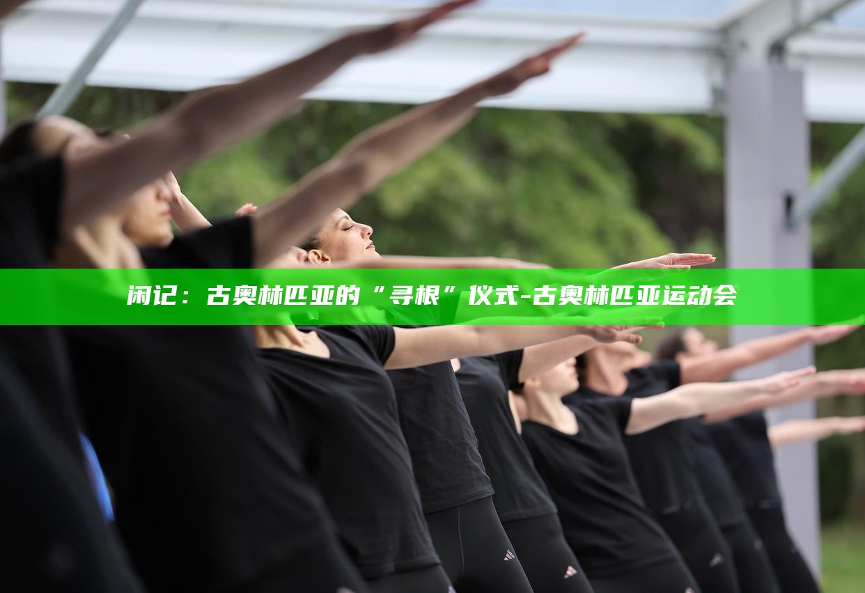 闲记：古奥林匹亚的“寻根”仪式_闲记：古奥林匹亚的“寻根”仪式_