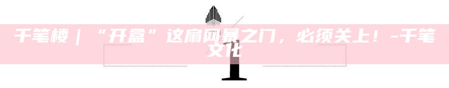 _千笔楼｜“开盒”这扇网暴之门，必须关上！_千笔楼｜“开盒”这扇网暴之门，必须关上！