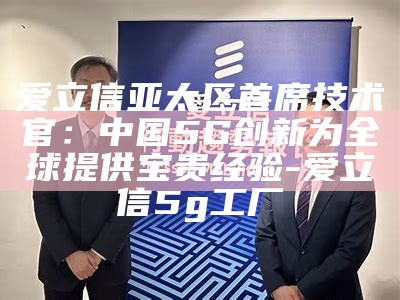 爱立信亚太区首席技术官：中国5G创新为全球提供宝贵经验-爱立信5g工厂